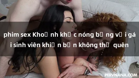 phim sex Khoảnh khắc nóng bỏng với gái sinh viên khiến bạn không thể quên