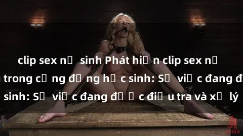 clip sex nữ sinh Phát hiện clip sex nữ sinh gây chấn động trong cộng đồng học sinh: Sự việc đang được điều tra và xử lý