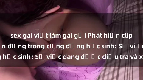 sex gái việt làm gái gọi Phát hiện clip sex nữ sinh gây chấn động trong cộng đồng học sinh: Sự việc đang được điều tra và xử lý