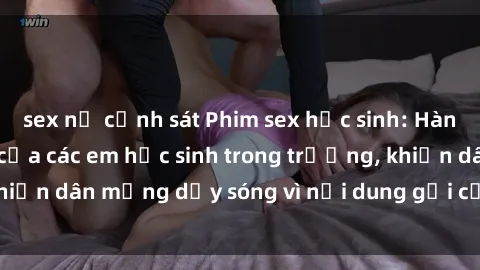 sex nữ cảnh sát Phim sex học sinh: Hành động nóng bỏng của các em học sinh trong trường, khiến dân mạng dậy sóng vì nội dung gợi cảm và kích thích.