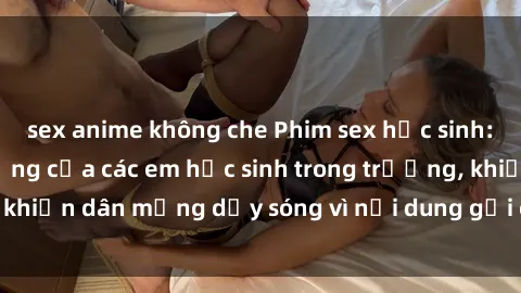 sex anime không che Phim sex học sinh: Hành động nóng bỏng của các em học sinh trong trường, khiến dân mạng dậy sóng vì nội dung gợi cảm và kích thích.