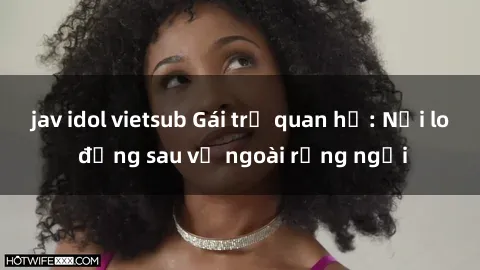 jav idol vietsub Gái trẻ quan hệ: Nỗi lo đằng sau vẻ ngoài rạng ngời