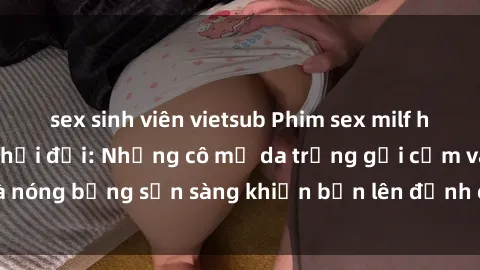 sex sinh viên vietsub Phim sex milf hấp dẫn nhất mọi thời đại: Những cô mẹ da trắng gợi cảm và nóng bỏng sẵn sàng khiến bạn lên đỉnh chỉ trong chớp mắt!
