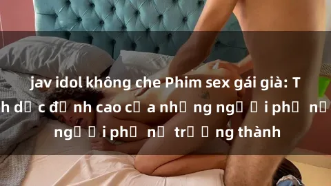 jav idol không che Phim sex gái già: Trải nghiệm tình dục đỉnh cao của những người phụ nữ trưởng thành