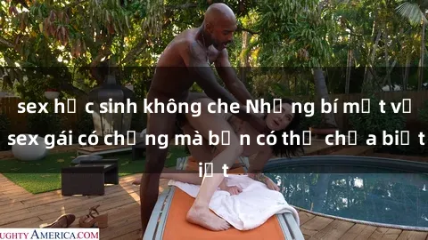 sex học sinh không che Những bí mật về sex gái có chồng mà bạn có thể chưa biết