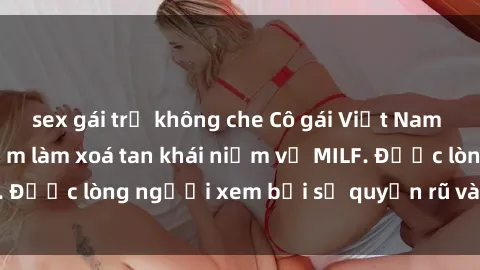 sex gái trẻ không che Cô gái Việt Nam xinh đẹp và gợi cảm làm xoá tan khái niệm về MILF. Được lòng người xem bởi sự quyến rũ và dễ thương.