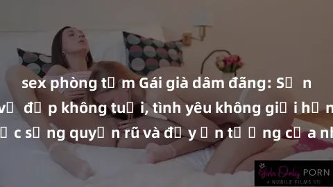 sex phòng tắm Gái già dâm đãng: Sự nứng của tuổi U vẻ đẹp không tuổi, tình yêu không giới hạn. Khám phá cuộc sống quyến rũ và đầy ấn tượng của những người phụ nữ trưởng thành!