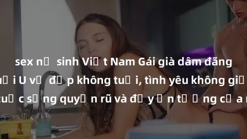 sex nữ sinh Việt Nam Gái già dâm đãng: Sự nứng của tuổi U vẻ đẹp không tuổi, tình yêu không giới hạn. Khám phá cuộc sống quyến rũ và đầy ấn tượng của những người phụ nữ trưởng thành!