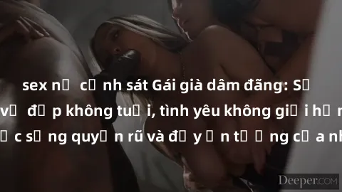 sex nữ cảnh sát Gái già dâm đãng: Sự nứng của tuổi U vẻ đẹp không tuổi, tình yêu không giới hạn. Khám phá cuộc sống quyến rũ và đầy ấn tượng của những người phụ nữ trưởng thành!