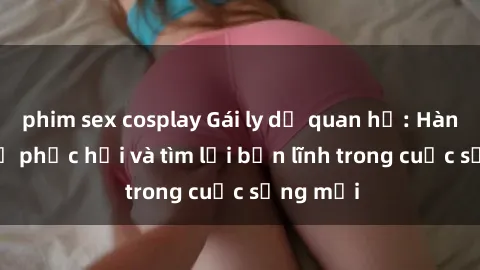 phim sex cosplay Gái ly dị quan hệ: Hành trình tự phục hồi và tìm lại bản lĩnh trong cuộc sống mới