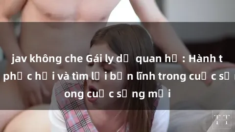 jav không che Gái ly dị quan hệ: Hành trình tự phục hồi và tìm lại bản lĩnh trong cuộc sống mới