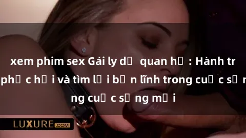 xem phim sex Gái ly dị quan hệ: Hành trình tự phục hồi và tìm lại bản lĩnh trong cuộc sống mới