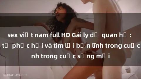 sex việt nam full HD Gái ly dị quan hệ: Hành trình tự phục hồi và tìm lại bản lĩnh trong cuộc sống mới
