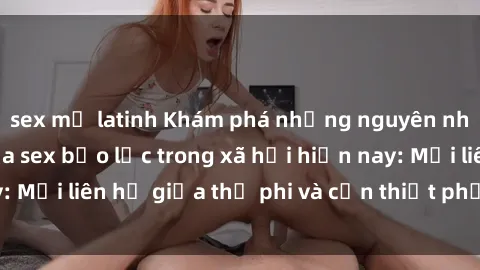 sex mỹ latinh Khám phá những nguyên nhân và hậu quả của sex bạo lực trong xã hội hiện nay: Mối liên hệ giữa thị phi và cần thiết phải ngăn chặn.