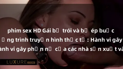 phim sex HD Gái bị trói và bị ép buộc làm tình trong chương trình truyền hình thực tế: Hành vi gây phẫn nộ của các nhà sản xuất và người xem.