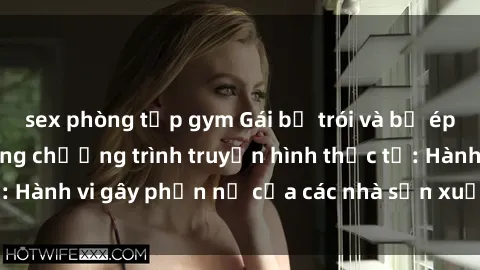 sex phòng tập gym Gái bị trói và bị ép buộc làm tình trong chương trình truyền hình thực tế: Hành vi gây phẫn nộ của các nhà sản xuất và người xem.