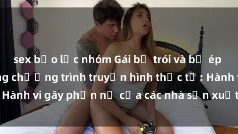 sex bạo lực nhóm Gái bị trói và bị ép buộc làm tình trong chương trình truyền hình thực tế: Hành vi gây phẫn nộ của các nhà sản xuất và người xem.