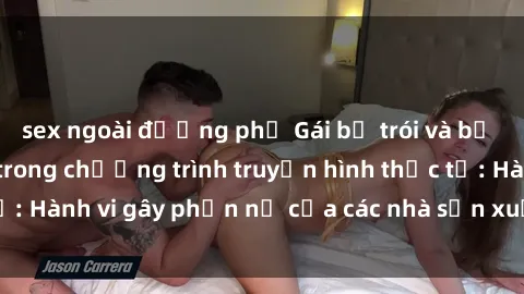 sex ngoài đường phố Gái bị trói và bị ép buộc làm tình trong chương trình truyền hình thực tế: Hành vi gây phẫn nộ của các nhà sản xuất và người xem.