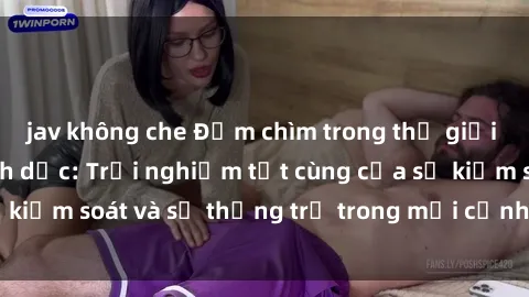 jav không che Đắm chìm trong thế giới phim sex nô lệ tình dục: Trải nghiệm tột cùng của sự kiểm soát và sự thống trị trong mỗi cảnh quay mãnh liệt