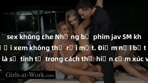 sex không che Những bộ phim jav SM không che khiến người xem không thể rời mắt. Điểm nổi bật của thể loại này là sự tinh tế trong cách thể hiện cảm xúc và sự hấp dẫn của những cảnh quay.