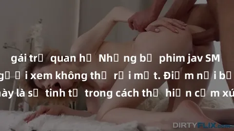 gái trẻ quan hệ Những bộ phim jav SM không che khiến người xem không thể rời mắt. Điểm nổi bật của thể loại này là sự tinh tế trong cách thể hiện cảm xúc và sự hấp dẫn của những cảnh quay.