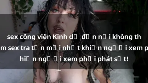 sex công viên Kinh dị đến nỗi không thể tin nổi: Phim sex tra tấn mới nhất khiến người xem phải phát sốt!