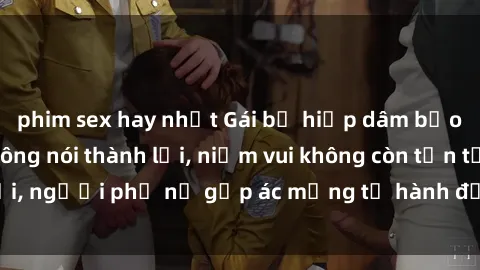 phim sex hay nhất Gái bị hiếp dâm bạo lực: Nỗi đau không nói thành lời, niềm vui không còn tồn tại, người phụ nữ gặp ác mộng từ hành động độc ác của kẻ xấu.