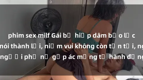 phim sex milf Gái bị hiếp dâm bạo lực: Nỗi đau không nói thành lời, niềm vui không còn tồn tại, người phụ nữ gặp ác mộng từ hành động độc ác của kẻ xấu.