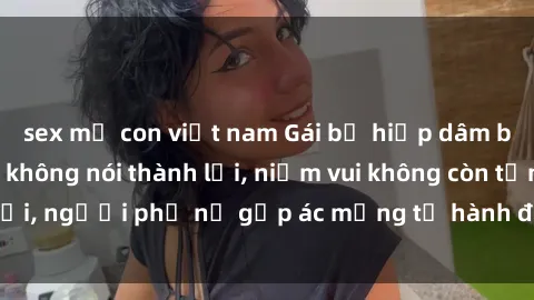 sex mẹ con việt nam Gái bị hiếp dâm bạo lực: Nỗi đau không nói thành lời, niềm vui không còn tồn tại, người phụ nữ gặp ác mộng từ hành động độc ác của kẻ xấu.