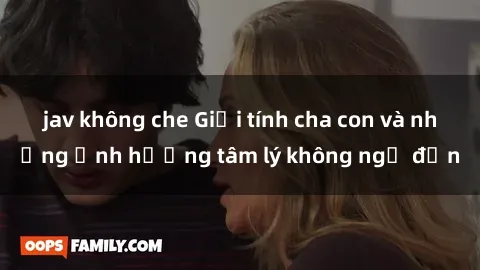 jav không che Giới tính cha con và những ảnh hưởng tâm lý không ngờ đến
