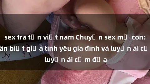 sex tra tấn việt nam Chuyện sex mẹ con: Sự phân biệt giữa tình yêu gia đình và luyến ái cấm địa