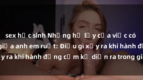 sex học sinh Những hệ lụy của việc có quan hệ tình dục giữa anh em ruột: Điều gì xảy ra khi hành động cấm kỵ diễn ra trong gia đình?