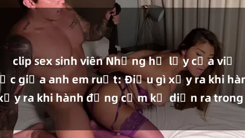 clip sex sinh viên Những hệ lụy của việc có quan hệ tình dục giữa anh em ruột: Điều gì xảy ra khi hành động cấm kỵ diễn ra trong gia đình?
