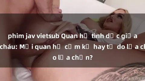 phim jav vietsub Quan hệ tình dục giữa ông cháu: Mối quan hệ cấm kỵ hay tự do lựa chọn?