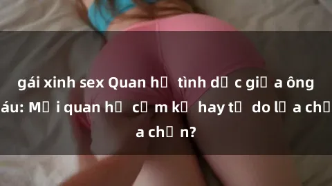 gái xinh sex Quan hệ tình dục giữa ông cháu: Mối quan hệ cấm kỵ hay tự do lựa chọn?