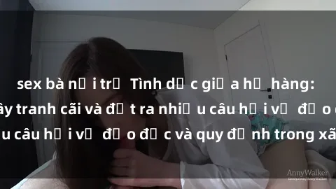 sex bà nội trợ Tình dục giữa họ hàng: Những sự kiện gây tranh cãi và đặt ra nhiều câu hỏi về đạo đức và quy định trong xã hội.