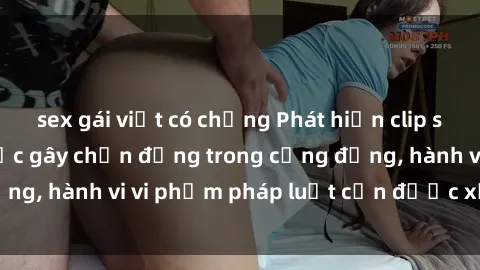 sex gái việt có chồng Phát hiện clip sex quay lén: Sự việc gây chấn động trong cộng đồng, hành vi vi phạm pháp luật cần được xử lý nghiêm