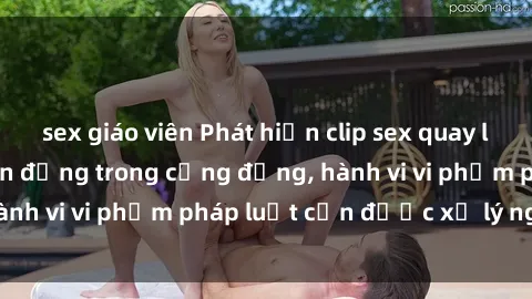 sex giáo viên Phát hiện clip sex quay lén: Sự việc gây chấn động trong cộng đồng, hành vi vi phạm pháp luật cần được xử lý nghiêm