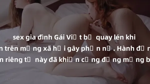 sex gia đình Gái Việt bị quay lén khi tắm, clip lan truyền trên mạng xã hội gây phẫn nộ. Hành động vi phạm quyền riêng tư này đã khiến cộng đồng mạng bức xúc và đòi trừng phạt thật nghiêm khắc.