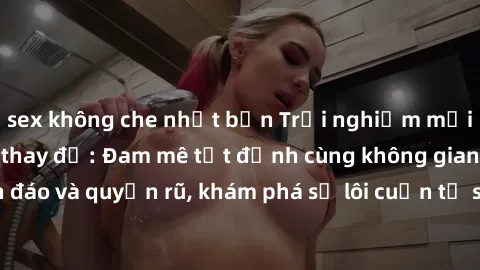 sex không che nhật bản Trải nghiệm mới lạ với sex phòng thay đồ: Đam mê tột đỉnh cùng không gian kín đáo và quyến rũ, khám phá sự lôi cuốn từ sự hấp dẫn của nơi này.