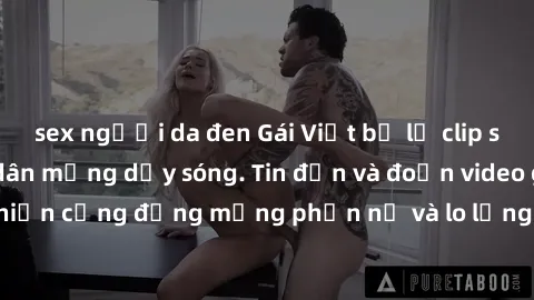 sex người da đen Gái Việt bị lộ clip sex, scandal khiến dân mạng dậy sóng. Tin đồn và đoạn video gây chấn động, khiến cộng đồng mạng phẫn nộ và lo lắng. Bi kịch ẩn sau bức màn đen tối của thế giới ảo.