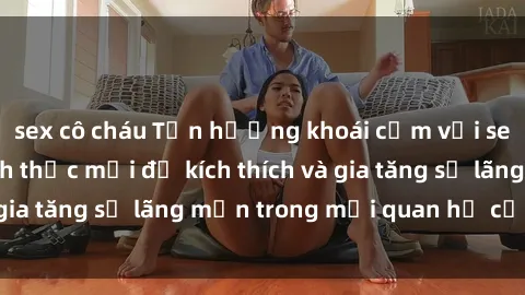 sex cô cháu Tận hưởng khoái cảm với sex ngoài trời: Cách thức mới để kích thích và gia tăng sự lãng mạn trong mối quan hệ của bạn!