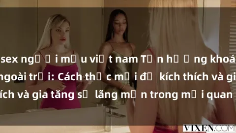 sex người mẫu việt nam Tận hưởng khoái cảm với sex ngoài trời: Cách thức mới để kích thích và gia tăng sự lãng mạn trong mối quan hệ của bạn!