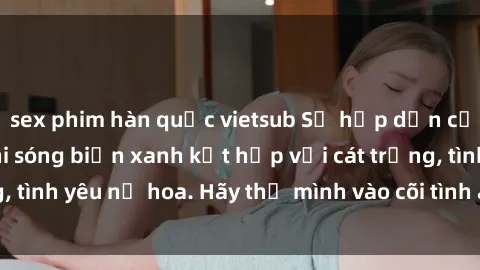 sex phim hàn quốc vietsub Sự hấp dẫn của sex bãi biển: Khi sóng biển xanh kết hợp với cát trắng, tình yêu nở hoa. Hãy thả mình vào cõi tình ái giữa sóng biển!