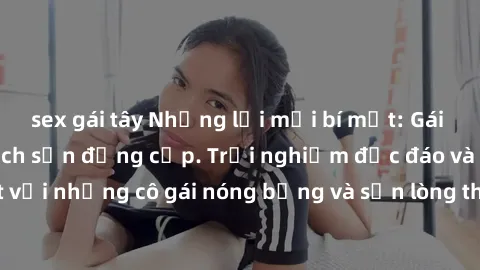 sex gái tây Những lời mời bí mật: Gái Việt làm tình ở khách sạn đẳng cấp. Trải nghiệm độc đáo và cuốn hút với những cô gái nóng bỏng và sẵn lòng thỏa mãn mọi nhu cầu của bạn.