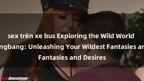 sex trên xe bus Exploring the Wild World of Sex Gangbang: Unleashing Your Wildest Fantasies and Desires