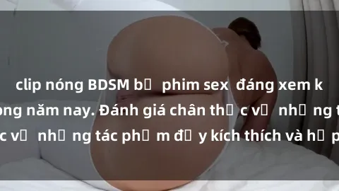 clip nóng BDSM bộ phim sex  đáng xem không thể bỏ lỡ trong năm nay. Đánh giá chân thực về những tác phẩm đầy kích thích và hấp dẫn này.