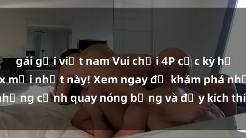 gái gọi việt nam Vui chơi 4P cực kỳ hấp dẫn trong phim sex mới nhất này! Xem ngay để khám phá những cảnh quay nóng bỏng và đầy kích thích của bộ phim này!