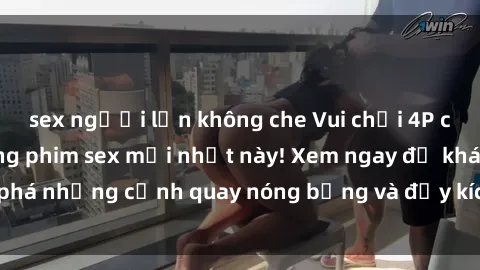 sex người lớn không che Vui chơi 4P cực kỳ hấp dẫn trong phim sex mới nhất này! Xem ngay để khám phá những cảnh quay nóng bỏng và đầy kích thích của bộ phim này!