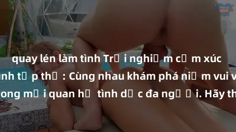 quay lén làm tình Trải nghiệm cảm xúc mới mẻ với làm tình tập thể: Cùng nhau khám phá niềm vui và sự mãnh liệt trong mối quan hệ tình dục đa người. Hãy thử ngay để biết cảm giác thú vị này!